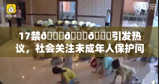 17禁🍆🍑🔞引发热议，社会关注未成年人保护问题