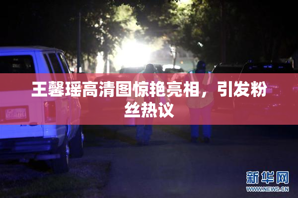 王馨瑶高清图惊艳亮相，引发粉丝热议