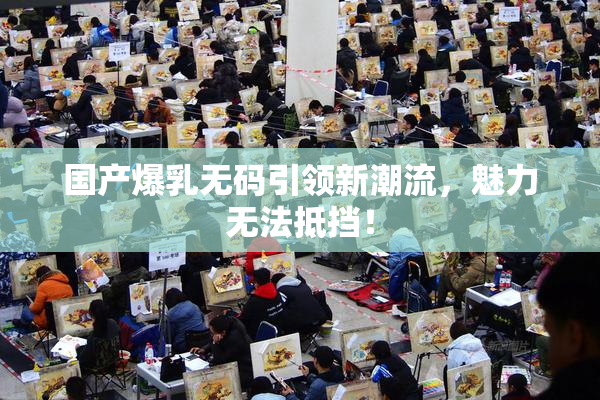 国产爆乳无码引领新潮流，魅力无法抵挡！
