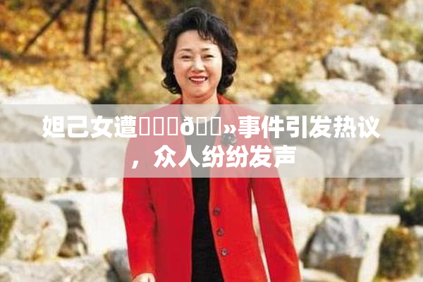 妲己女遭❌‌‌🐻事件引发热议，众人纷纷发声