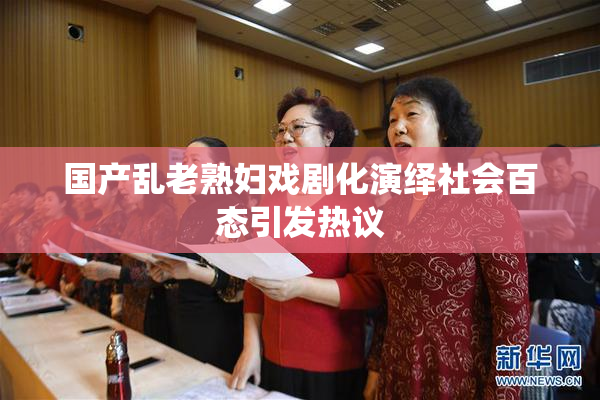 国产乱老熟妇戏剧化演绎社会百态引发热议