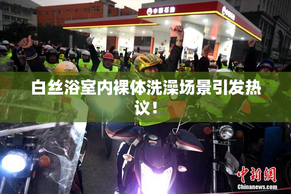 白丝浴室内裸体洗澡场景引发热议！
