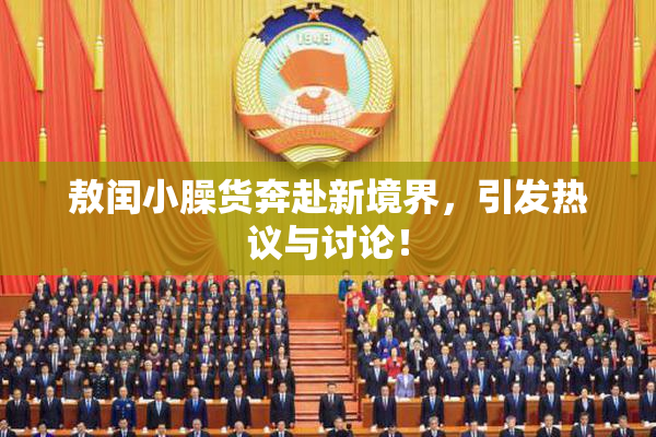 敖闰小臊货奔赴新境界，引发热议与讨论！