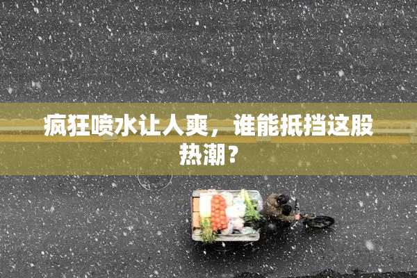 疯狂喷水让人爽，谁能抵挡这股热潮？