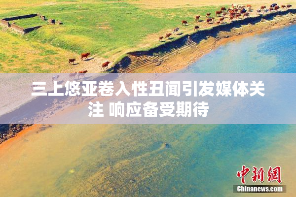 三上悠亚卷入性丑闻引发媒体关注 响应备受期待