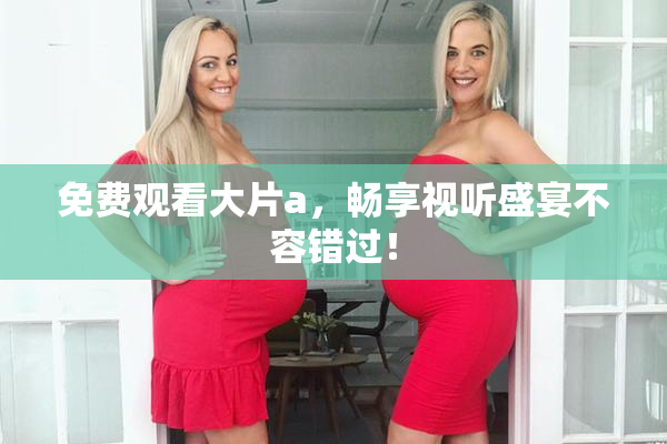 免费观看大片a，畅享视听盛宴不容错过！