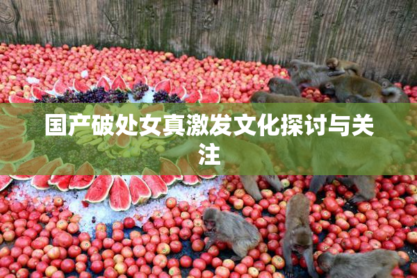 国产破处女真激发文化探讨与关注