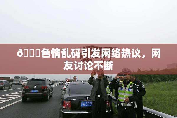 🔞色情乱码引发网络热议，网友讨论不断