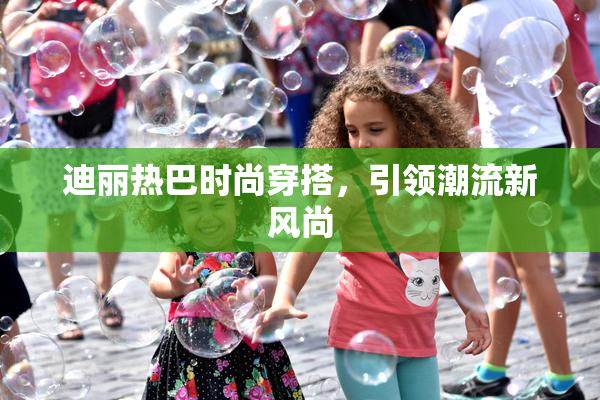 迪丽热巴时尚穿搭，引领潮流新风尚