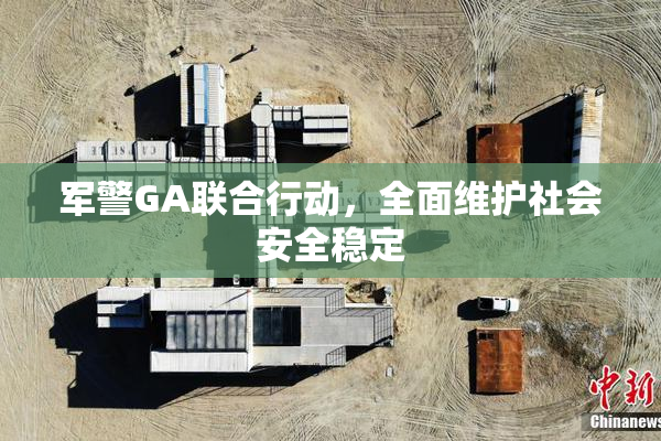 军警GA联合行动，全面维护社会安全稳定