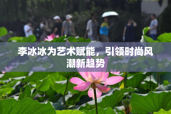李冰冰为艺术赋能，引领时尚风潮新趋势