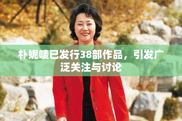 朴妮唛已发行38部作品，引发广泛关注与讨论