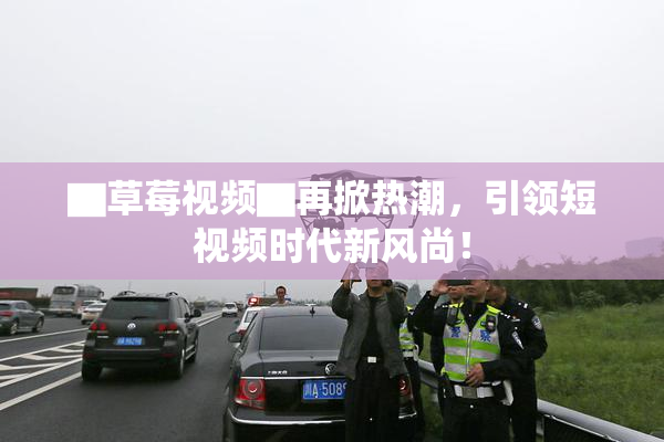 ▇草莓视频▇再掀热潮，引领短视频时代新风尚！