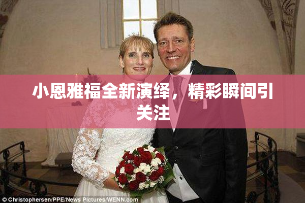 小恩雅福全新演绎，精彩瞬间引关注