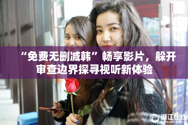 “免费无删减韩”畅享影片，躲开审查边界探寻视听新体验