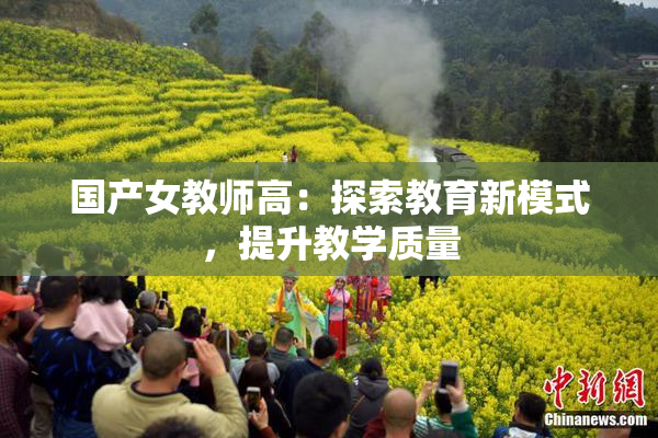 国产女教师高：探索教育新模式，提升教学质量