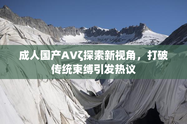 成人国产AVζ探索新视角，打破传统束缚引发热议