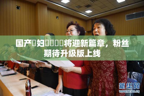 国产婬妇❌‌❌‌将迎新篇章，粉丝期待升级版上线
