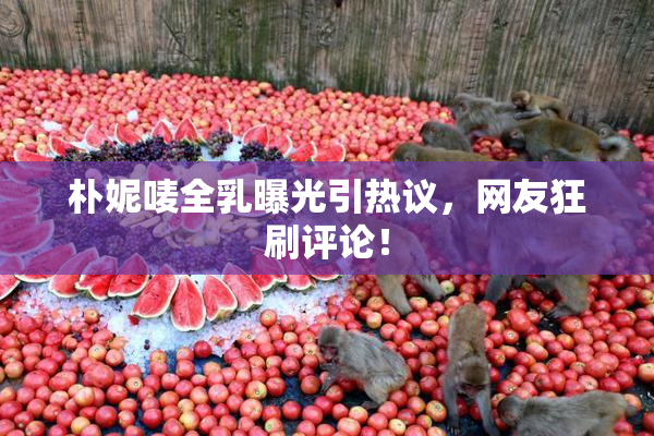 朴妮唛全乳曝光引热议，网友狂刷评论！