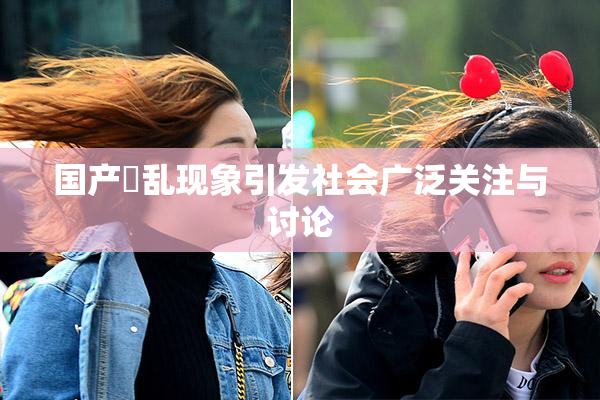 国产婬乱现象引发社会广泛关注与讨论