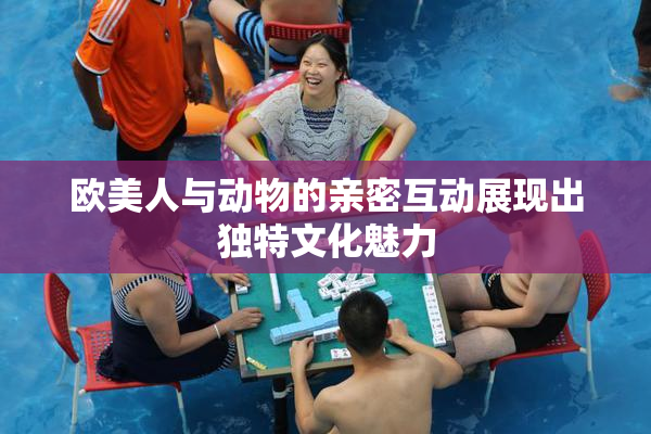 欧美人与动物的亲密互动展现出独特文化魅力