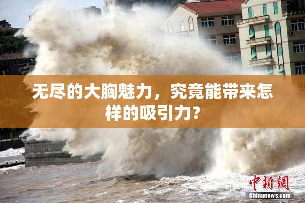 无尽的大胸魅力，究竟能带来怎样的吸引力？