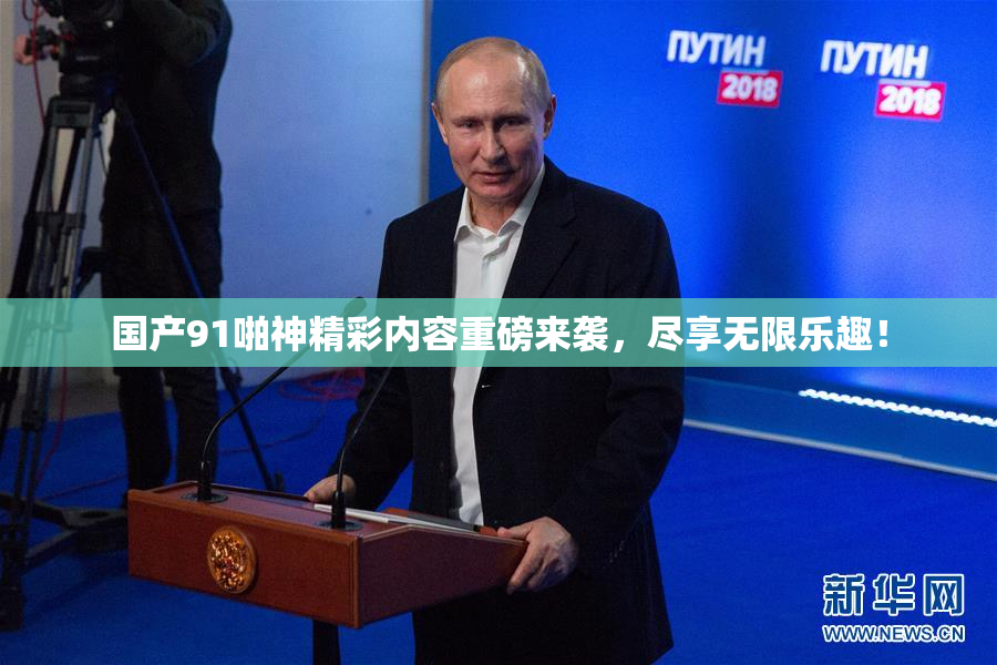 国产91啪神精彩内容重磅来袭，尽享无限乐趣！
