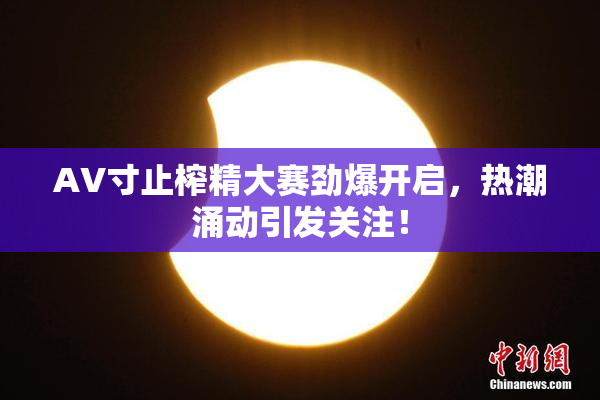 AV寸止榨精大赛劲爆开启，热潮涌动引发关注！