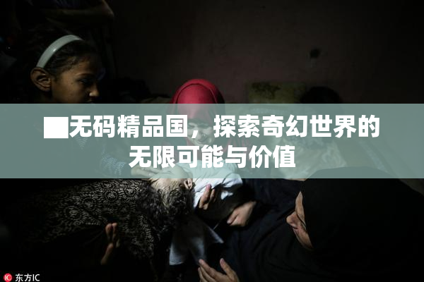 ▇无码精品国，探索奇幻世界的无限可能与价值