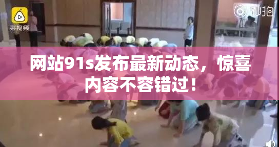 网站91s发布最新动态，惊喜内容不容错过！