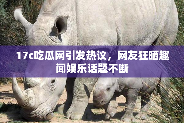 17c吃瓜网引发热议，网友狂晒趣闻娱乐话题不断