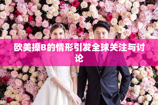 欧美搡B的情形引发全球关注与讨论