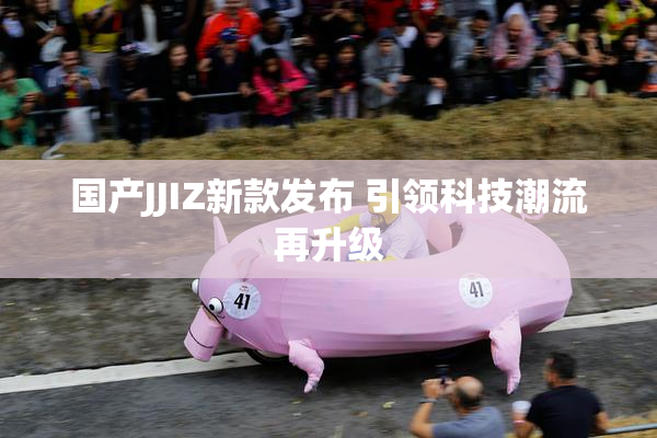 国产JJIZ新款发布 引领科技潮流再升级