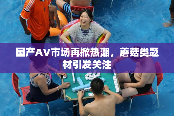 国产AV市场再掀热潮，蘑菇类题材引发关注