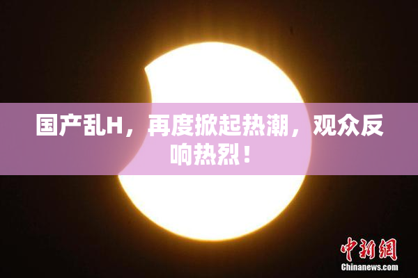 国产乱H，再度掀起热潮，观众反响热烈！