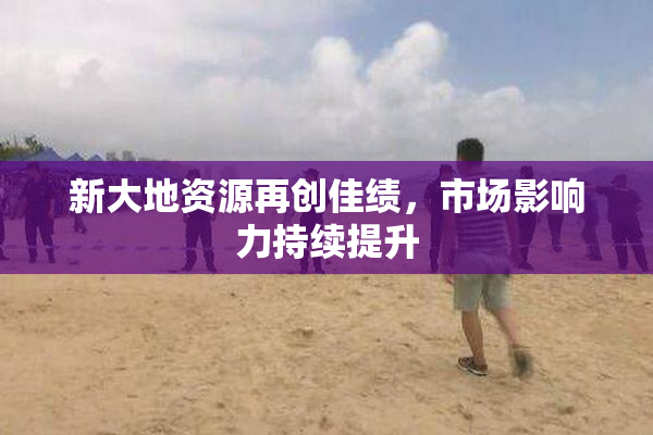 新大地资源再创佳绩，市场影响力持续提升