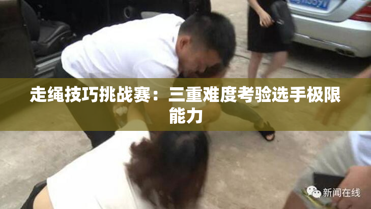 走绳技巧挑战赛：三重难度考验选手极限能力