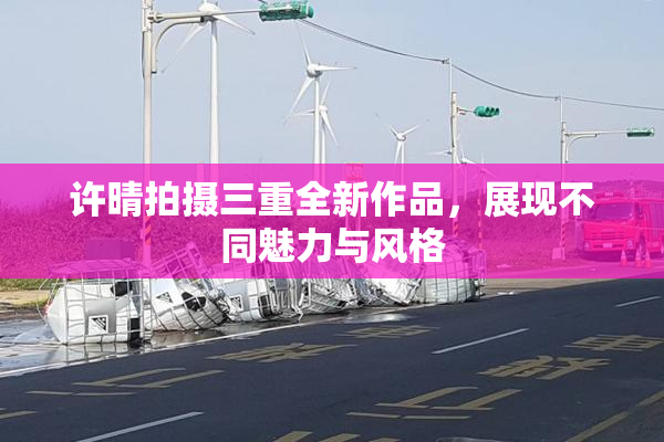 许晴拍摄三重全新作品，展现不同魅力与风格