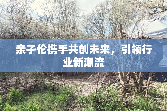 亲孑伦携手共创未来，引领行业新潮流