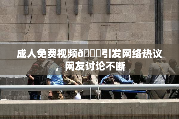 成人免费视频🔞引发网络热议，网友讨论不断
