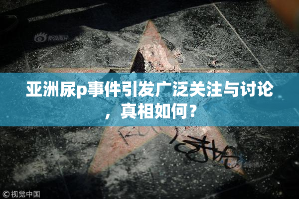 亚洲尿p事件引发广泛关注与讨论，真相如何？