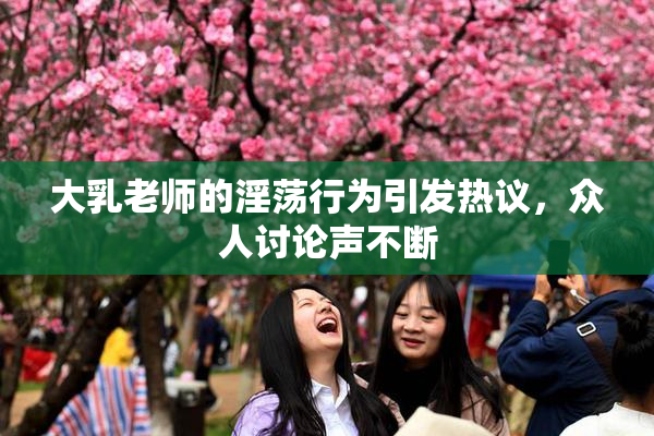 大乳老师的淫荡行为引发热议，众人讨论声不断