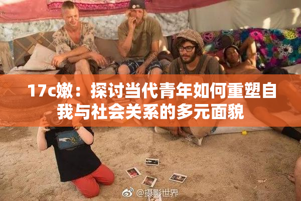 17c嫩：探讨当代青年如何重塑自我与社会关系的多元面貌