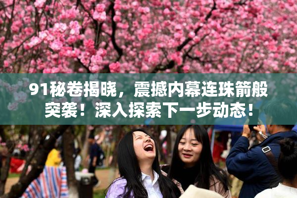 91秘卷揭晓，震撼内幕连珠箭般突袭！深入探索下一步动态！