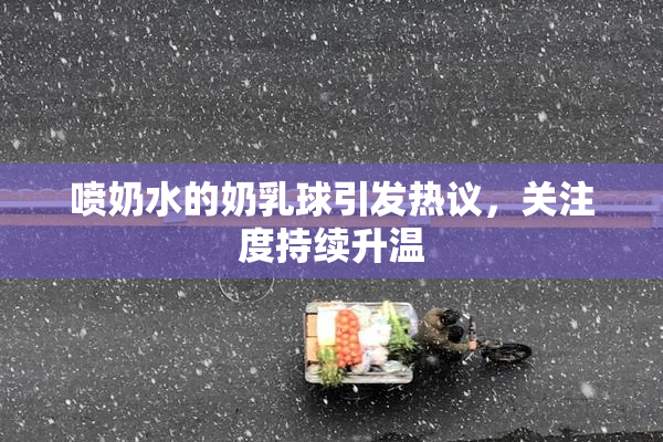 喷奶水的奶乳球引发热议，关注度持续升温