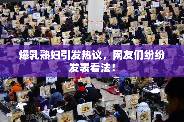爆乳熟妇引发热议，网友们纷纷发表看法！