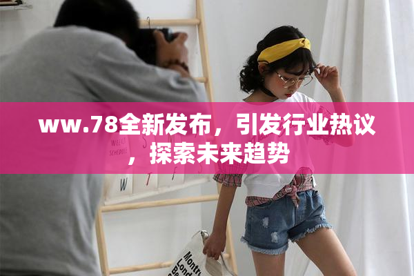 ww.78全新发布，引发行业热议，探索未来趋势