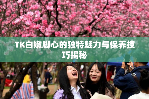 TK白嫩脚心的独特魅力与保养技巧揭秘