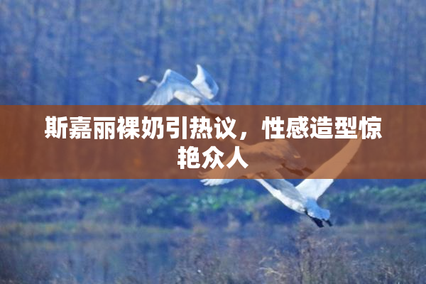 斯嘉丽裸奶引热议，性感造型惊艳众人