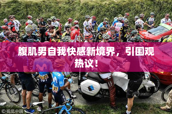 腹肌男自我快感新境界，引围观热议！